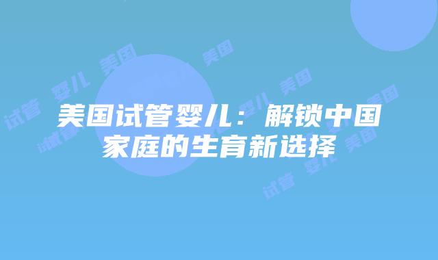 美国试管婴儿：解锁中国家庭的生育新选择插图
