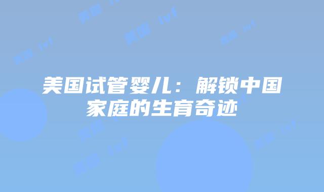 美国试管婴儿：解锁中国家庭的生育奇迹插图