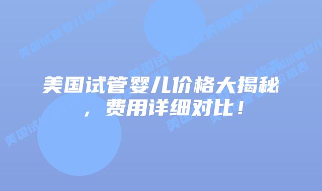 美国试管婴儿价格大揭秘，费用详细对比！插图