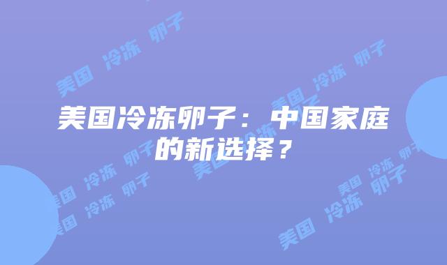 美国冷冻卵子：中国家庭的新选择？插图