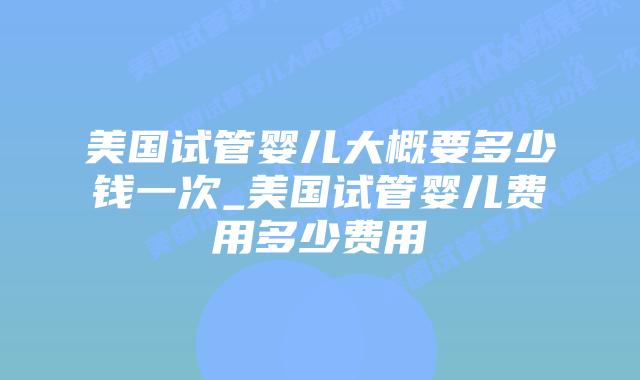 美国试管婴儿大概要多少钱一次_美国试管婴儿费用多少费用插图