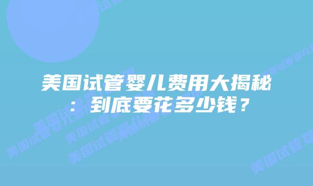 美国试管婴儿费用大揭秘：到底要花多少钱？插图