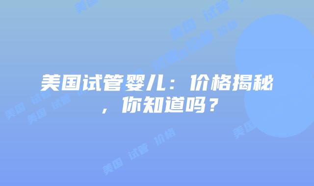 美国试管婴儿:价格揭秘,你知道吗?插图 美国试管婴儿:价格揭秘,你知道吗?插图