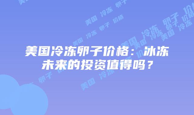 美国冷冻卵子价格:冰冻未来的投资值得吗?插图 美国冷冻卵子价格:冰冻未来的投资值得吗?插图