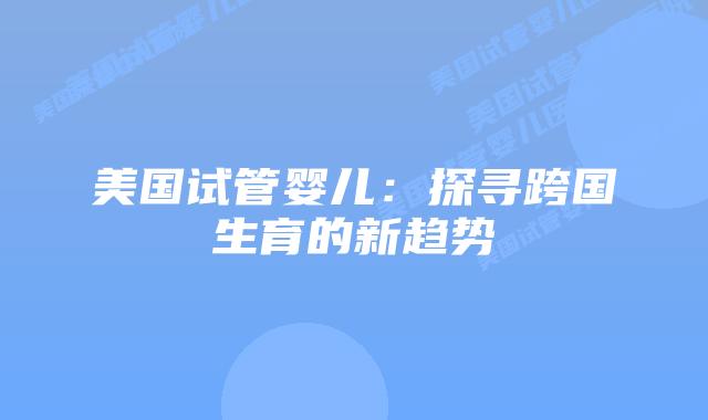 美国试管婴儿：探寻跨国生育的新趋势插图