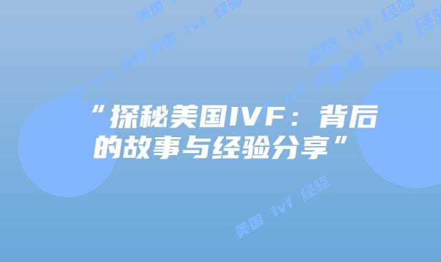 “探秘美国IVF:背后的故事与经验分享”插图 “探秘美国IVF:背后的故事与经验分享”插图