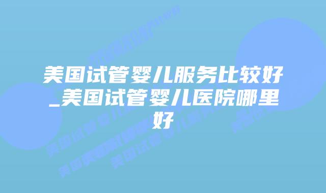美国试管婴儿服务比较好_美国试管婴儿医院哪里好插图 美国试管婴儿服务比较好_美国试管婴儿医院哪里好插图
