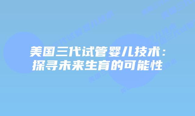 美国三代试管婴儿技术：探寻未来生育的可能性插图