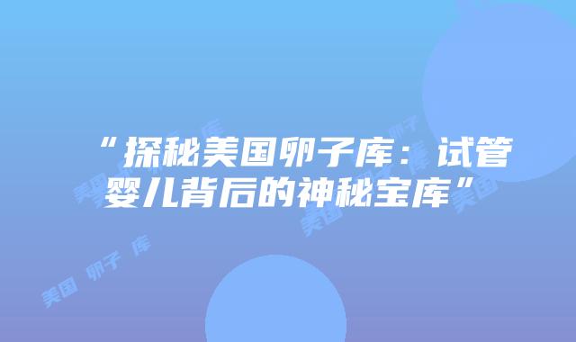 “探秘美国卵子库:试管婴儿背后的神秘宝库”插图 “探秘美国卵子库:试管婴儿背后的神秘宝库”插图