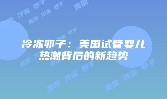 冷冻卵子：美国试管婴儿热潮背后的新趋势插图