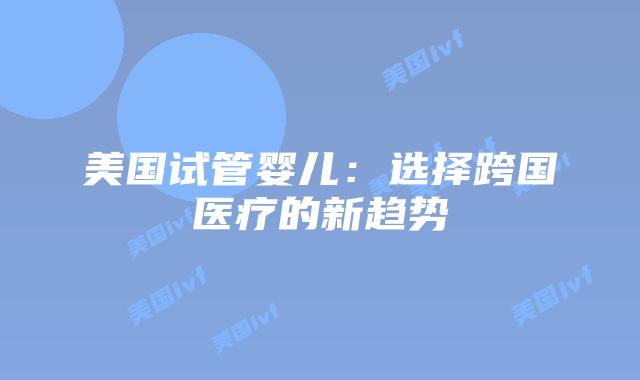 美国试管婴儿:选择跨国医疗的新趋势插图 美国试管婴儿:选择跨国医疗的新趋势插图