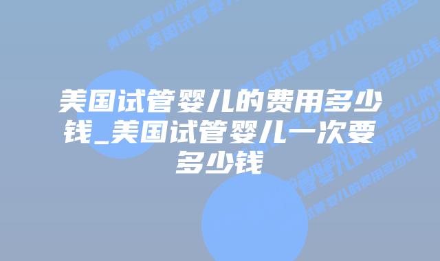 美国试管婴儿的费用多少钱_美国试管婴儿一次要多少钱插图 美国试管婴儿的费用多少钱_美国试管婴儿一次要多少钱插图