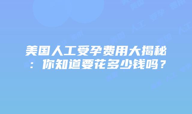 美国人工受孕费用大揭秘：你知道要花多少钱吗？插图