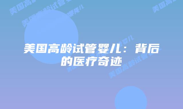 美国高龄试管婴儿:背后的医疗奇迹插图 美国高龄试管婴儿:背后的医疗奇迹插图