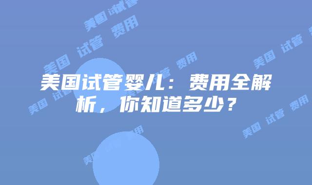 美国试管婴儿:费用全解析,你知道多少?插图 美国试管婴儿:费用全解析,你知道多少?插图