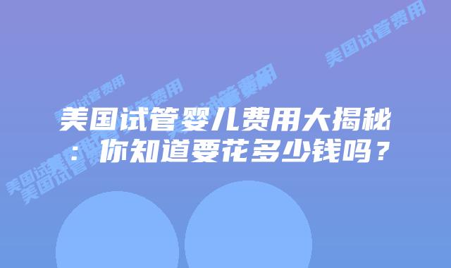 美国试管婴儿费用大揭秘:你知道要花多少钱吗?插图 美国试管婴儿费用大揭秘:你知道要花多少钱吗?插图