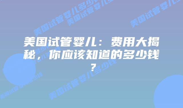 美国试管婴儿:费用大揭秘,你应该知道的多少钱?插图 美国试管婴儿:费用大揭秘,你应该知道的多少钱?插图