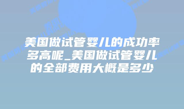 美国做试管婴儿的成功率多高呢_美国做试管婴儿的全部费用大概是多少插图