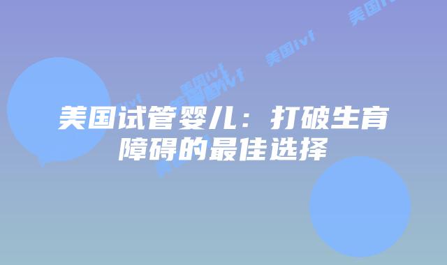 美国试管婴儿：打破生育障碍的最佳选择插图