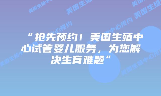 “抢先预约！美国生殖中心试管婴儿服务，为您解决生育难题”插图