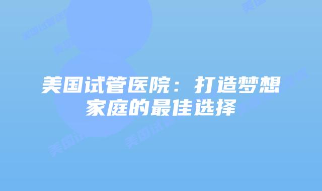 美国试管医院:打造梦想家庭的最佳选择插图 美国试管医院:打造梦想家庭的最佳选择插图