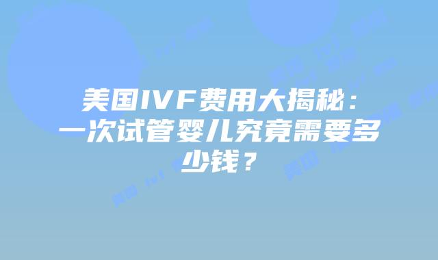 美国IVF费用大揭秘:一次试管婴儿究竟需要多少钱?插图 美国IVF费用大揭秘:一次试管婴儿究竟需要多少钱?插图
