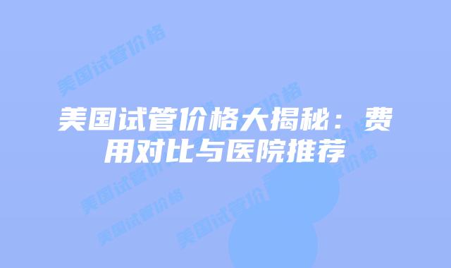 美国试管价格大揭秘:费用对比与医院推荐插图 美国试管价格大揭秘:费用对比与医院推荐插图