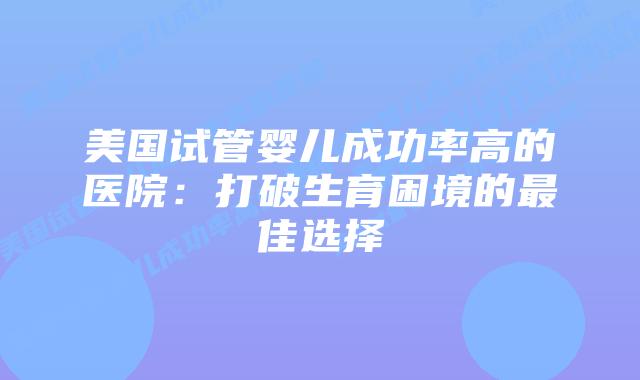 美国试管婴儿成功率高的医院：打破生育困境的最佳选择插图