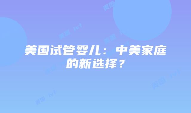 美国试管婴儿:中美家庭的新选择?插图 美国试管婴儿:中美家庭的新选择?插图