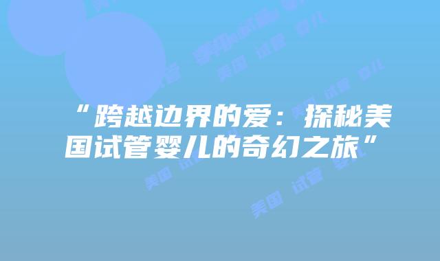 “跨越边界的爱:探秘美国试管婴儿的奇幻之旅”插图 “跨越边界的爱:探秘美国试管婴儿的奇幻之旅”插图