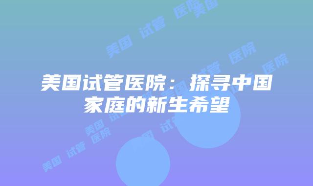 美国试管医院:探寻中国家庭的新生希望插图 美国试管医院:探寻中国家庭的新生希望插图