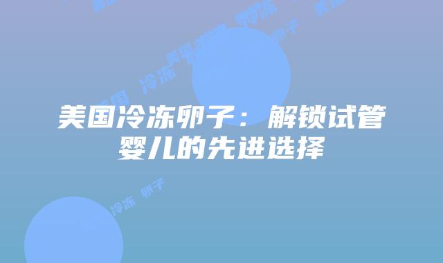 美国冷冻卵子:解锁试管婴儿的先进选择插图 美国冷冻卵子:解锁试管婴儿的先进选择插图