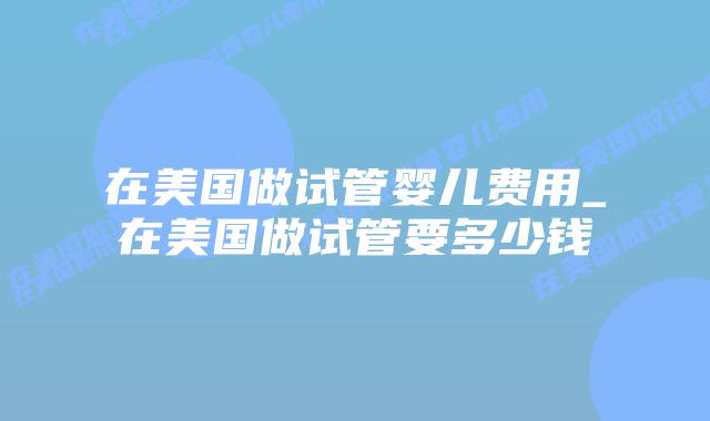 在美国做试管婴儿费用_在美国做试管要多少钱插图 在美国做试管婴儿费用_在美国做试管要多少钱插图