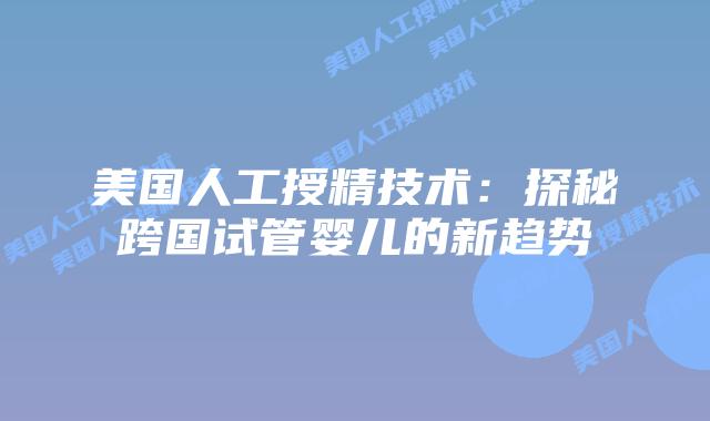 美国人工授精技术：探秘跨国试管婴儿的新趋势插图