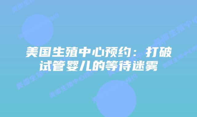 美国生殖中心预约:打破试管婴儿的等待迷雾插图 美国生殖中心预约:打破试管婴儿的等待迷雾插图
