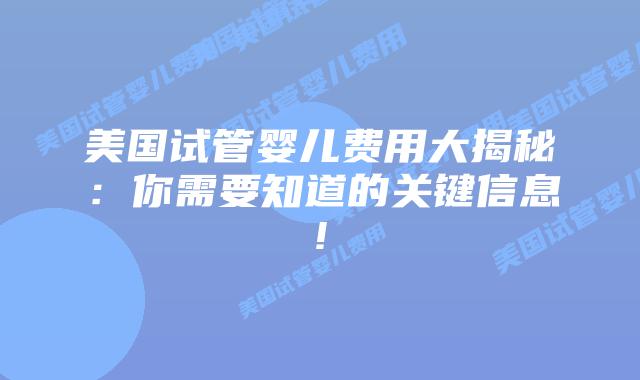 美国试管婴儿费用大揭秘：你需要知道的关键信息!插图