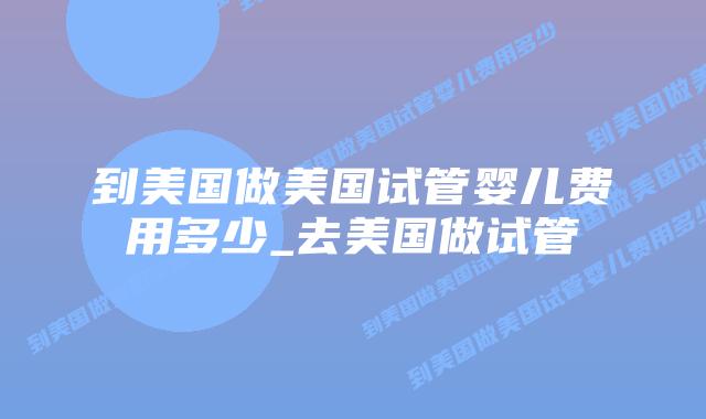 到美国做美国试管婴儿费用多少_去美国做试管插图
