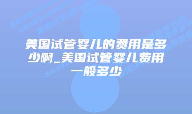 美国试管婴儿的费用是多少啊_美国试管婴儿费用一般多少插图 美国试管婴儿的费用是多少啊_美国试管婴儿费用一般多少插图