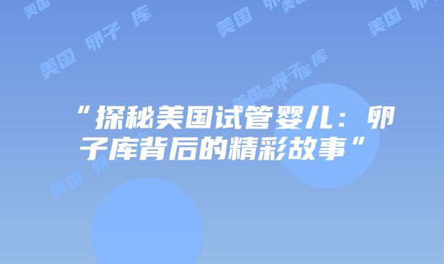“探秘美国试管婴儿:卵子库背后的精彩故事”插图 “探秘美国试管婴儿:卵子库背后的精彩故事”插图