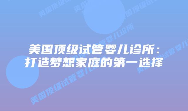 美国顶级试管婴儿诊所：打造梦想家庭的第一选择插图