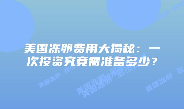 美国冻卵费用大揭秘：一次投资究竟需准备多少？插图