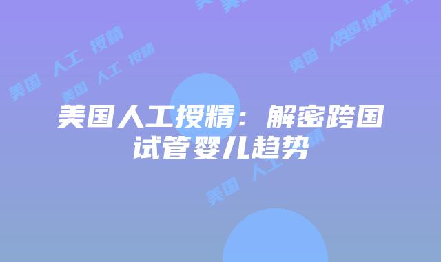 美国人工授精：解密跨国试管婴儿趋势插图