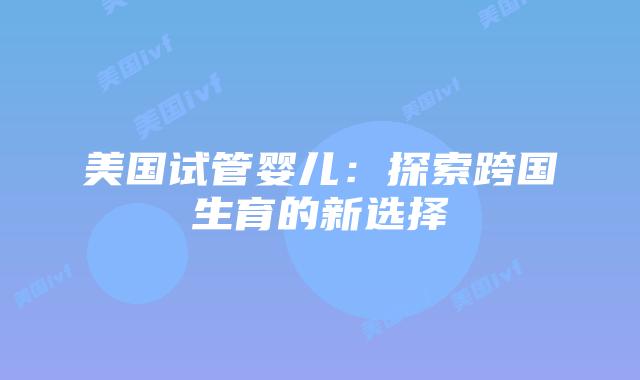美国试管婴儿：探索跨国生育的新选择插图