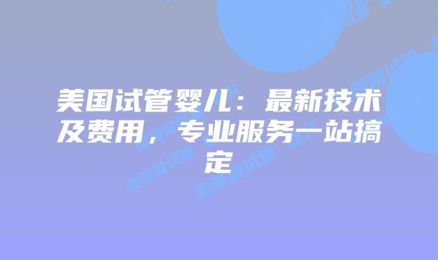 美国试管婴儿：最新技术及费用，专业服务一站搞定插图