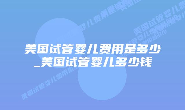 美国试管婴儿费用是多少_美国试管婴儿多少钱插图