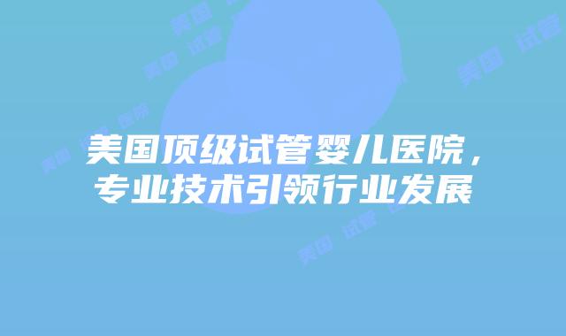 美国顶级试管婴儿医院，专业技术引领行业发展插图
