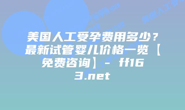 美国人工受孕费用多少？最新试管婴儿价格一览【免费咨询】- ff163.net插图