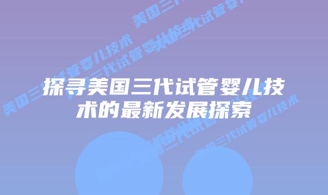 探寻美国三代试管婴儿技术的最新发展探索插图 探寻美国三代试管婴儿技术的最新发展探索插图