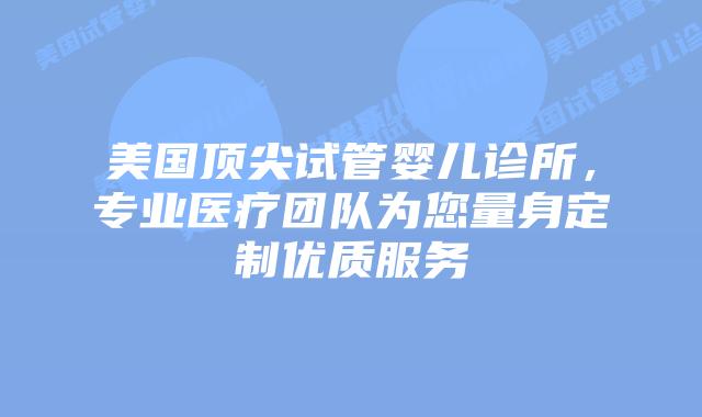 美国顶尖试管婴儿诊所，专业医疗团队为您量身定制优质服务插图