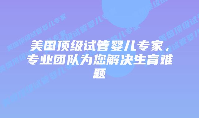 美国顶级试管婴儿专家，专业团队为您解决生育难题插图